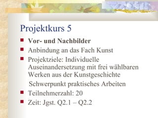 Projektkurs 5
 Vor- und Nachbilder
 Anbindung an das Fach Kunst
 Projektziele: Individuelle
Auseinandersetzung mit frei wählbaren
Werken aus der Kunstgeschichte
Schwerpunkt praktisches Arbeiten
 Teilnehmerzahl: 20
 Zeit: Jgst. Q2.1 – Q2.2
 