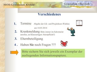 MSM-Gymnasium Krefeld
Verschiedenes
1.
2.
Gymnasiale Oberstufe
3.
Termine Abgabe der LK- und Projektkurs-Wahlen
am 14.03.2014
Krankmeldung Bitte immer im Sekretariat
anrufen, an Klausurtagen Attestpflicht!)
Haben Sie noch Fragen ???
Bitte sichern Sie sich jeweils ein Exemplar der
ausliegenden Informationspapiere.
4 .
Elternbeteiligung
 