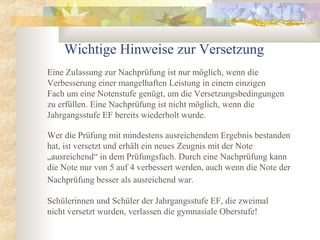 Schülerinnen und Schüler der Jahrgangsstufe EF, die zweimal
nicht versetzt wurden, verlassen die gymnasiale Oberstufe!
Wichtige Hinweise zur Versetzung
Eine Zulassung zur Nachprüfung ist nur möglich, wenn die
Verbesserung einer mangelhaften Leistung in einem einzigen
Fach um eine Notenstufe genügt, um die Versetzungsbedingungen
zu erfüllen. Eine Nachprüfung ist nicht möglich, wenn die
Jahrgangsstufe EF bereits wiederholt wurde.
Wer die Prüfung mit mindestens ausreichendem Ergebnis bestanden
hat, ist versetzt und erhält ein neues Zeugnis mit der Note
„ausreichend“ in dem Prüfungsfach. Durch eine Nachprüfung kann
die Note nur von 5 auf 4 verbessert werden, auch wenn die Note der
Nachprüfung besser als ausreichend war.
 