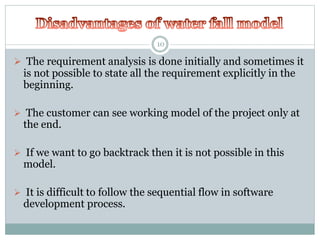 10 
 The requirement analysis is done initially and sometimes it 
is not possible to state all the requirement explicitly in the 
beginning. 
 The customer can see working model of the project only at 
the end. 
 If we want to go backtrack then it is not possible in this 
model. 
 It is difficult to follow the sequential flow in software 
development process. 
 