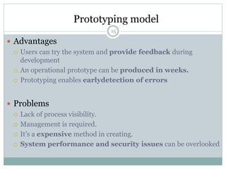 Prototyping model 
15 
 Advantages 
 Users can try the system and provide feedback during 
development 
 An operational prototype can be produced in weeks. 
 Prototyping enables earlydetection of errors 
 Problems 
 Lack of process visibility. 
 Management is required. 
 It’s a expensive method in creating. 
 System performance and security issues can be overlooked 
 