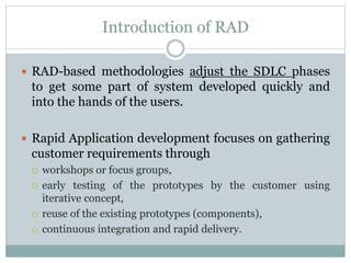 Introduction of RAD 
 RAD-based methodologies adjust the SDLC phases 
to get some part of system developed quickly and 
into the hands of the users. 
 Rapid Application development focuses on gathering 
customer requirements through 
 workshops or focus groups, 
 early testing of the prototypes by the customer using 
iterative concept, 
 reuse of the existing prototypes (components), 
 continuous integration and rapid delivery. 
 