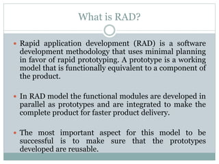 What is RAD? 
 Rapid application development (RAD) is a software 
development methodology that uses minimal planning 
in favor of rapid prototyping. A prototype is a working 
model that is functionally equivalent to a component of 
the product. 
 In RAD model the functional modules are developed in 
parallel as prototypes and are integrated to make the 
complete product for faster product delivery. 
 The most important aspect for this model to be 
successful is to make sure that the prototypes 
developed are reusable. 
 