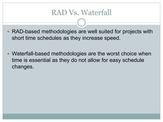 RAD Vs. Waterfall 
 RAD-based methodologies are well suited for projects with 
short time schedules as they increase speed. 
 Waterfall-based methodologies are the worst choice when 
time is essential as they do not allow for easy schedule 
changes. 
 