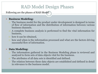 RAD Model Design Phases 
Following are the phases of RAD Model: 
 BusinessModeling: 
 The business model for the product under development is designed in terms 
of flow of information and the distribution of information between various 
business channels. 
 A complete business analysis is performed to find the vital information for 
business, 
 how it can be obtained, 
 how and when is the information processed and what are the factors driving 
successful flow of information. 
 Data Modeling: 
 The information gathered in the Business Modeling phase is reviewed and 
analyzed to form sets of data objects vital for the business. 
 The attributes of all data sets is identified and defined. 
 The relation between these data objects are established and defined in detail 
in relevance to the business model. 
 