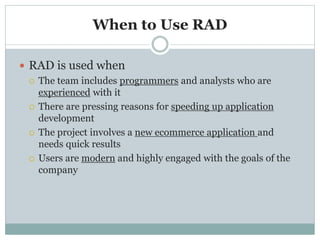 When to Use RAD 
 RAD is used when 
 The team includes programmers and analysts who are 
experienced with it 
 There are pressing reasons for speeding up application 
development 
 The project involves a new ecommerce application and 
needs quick results 
 Users are modern and highly engaged with the goals of the 
company 
 