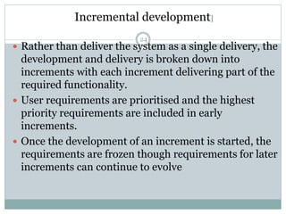 Incremental development] 
24 
 Rather than deliver the system as a single delivery, the 
development and delivery is broken down into 
increments with each increment delivering part of the 
required functionality. 
 User requirements are prioritised and the highest 
priority requirements are included in early 
increments. 
 Once the development of an increment is started, the 
requirements are frozen though requirements for later 
increments can continue to evolve 
 