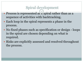 Spiral development 
27 
 Process is represented as a spiral rather than as a 
sequence of activities with backtracking. 
 Each loop in the spiral represents a phase in the 
process. 
 No fixed phases such as specification or design - loops 
in the spiral are chosen depending on what is 
required. 
 Risks are explicitly assessed and resolved throughout 
the process. 
 