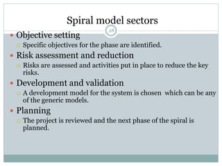 Spiral model sectors 
28 
 Objective setting 
 Specific objectives for the phase are identified. 
 Risk assessment and reduction 
 Risks are assessed and activities put in place to reduce the key 
risks. 
 Development and validation 
 A development model for the system is chosen which can be any 
of the generic models. 
 Planning 
 The project is reviewed and the next phase of the spiral is 
planned. 
 