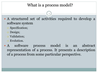 What is a process model? 
3 
 A structured set of activities required to develop a 
software system 
 Specification; 
 Design; 
 Validation; 
 Evolution. 
 A software process model is an abstract 
representation of a process. It presents a description 
of a process from some particular perspective. 
 