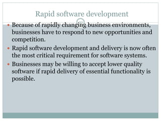 Rapid software development 
30 
 Because of rapidly changing business environments, 
businesses have to respond to new opportunities and 
competition. 
 Rapid software development and delivery is now often 
the most critical requirement for software systems. 
 Businesses may be willing to accept lower quality 
software if rapid delivery of essential functionality is 
possible. 
 