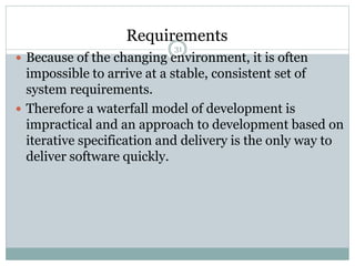 Requirements 
31 
 Because of the changing environment, it is often 
impossible to arrive at a stable, consistent set of 
system requirements. 
 Therefore a waterfall model of development is 
impractical and an approach to development based on 
iterative specification and delivery is the only way to 
deliver software quickly. 
 