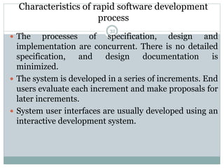 Characteristics of rapid software development 
process 
32 
 The processes of specification, design and 
implementation are concurrent. There is no detailed 
specification, and design documentation is 
minimized. 
 The system is developed in a series of increments. End 
users evaluate each increment and make proposals for 
later increments. 
 System user interfaces are usually developed using an 
interactive development system. 
 