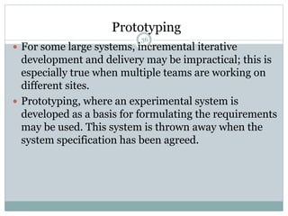 Prototyping 
36 
 For some large systems, incremental iterative 
development and delivery may be impractical; this is 
especially true when multiple teams are working on 
different sites. 
 Prototyping, where an experimental system is 
developed as a basis for formulating the requirements 
may be used. This system is thrown away when the 
system specification has been agreed. 
 