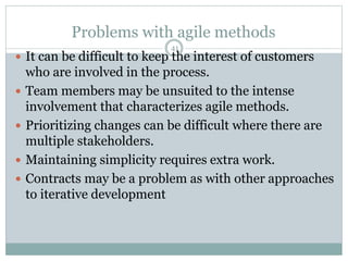Problems with agile methods 
41 
 It can be difficult to keep the interest of customers 
who are involved in the process. 
 Team members may be unsuited to the intense 
involvement that characterizes agile methods. 
 Prioritizing changes can be difficult where there are 
multiple stakeholders. 
 Maintaining simplicity requires extra work. 
 Contracts may be a problem as with other approaches 
to iterative development 
 