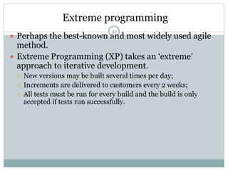 Extreme programming 
42 
 Perhaps the best-known and most widely used agile 
method. 
 Extreme Programming (XP) takes an ‘extreme’ 
approach to iterative development. 
 New versions may be built several times per day; 
 Increments are delivered to customers every 2 weeks; 
 All tests must be run for every build and the build is only 
accepted if tests run successfully. 
 
