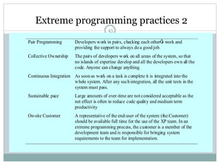 Extreme programming practices 2 
45 
Pair Programming Developers work in pairs, checking each otherÕs work and 
providing the support to always do a good job. 
Collective Ownership The pairs of developers work on all areas of the system, so that 
no islands of expertise develop and all the developers own all the 
code. Anyone can change anything. 
Continuous Integration As soon as work on a task is complete it is integrated into the 
whole system. After any such integration, all the unit tests in the 
system must pass. 
Sustainable pace Large amounts of over-time are not considered acceptable as the 
net effect is often to reduce code qualit y and medium term 
productivity 
On-site Customer A representative of the end-user of the system (the Customer) 
should be available full time for the use of the XP team. In an 
extreme programming process, the customer is a member of the 
development team and is responsible for bringing system 
requirements to the team for implementation. 
 