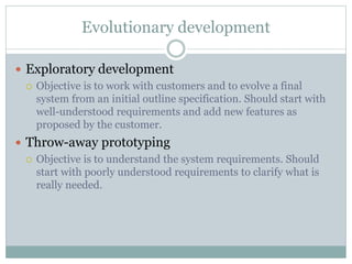 Evolutionary development 
 Exploratory development 
 Objective is to work with customers and to evolve a final 
system from an initial outline specification. Should start with 
well-understood requirements and add new features as 
proposed by the customer. 
 Throw-away prototyping 
 Objective is to understand the system requirements. Should 
start with poorly understood requirements to clarify what is 
really needed. 
 