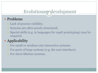 Evolutionary development 
 Problems 
 Lack of process visibility; 
 Systems are often poorly structured; 
 Special skills (e.g. in languages for rapid prototyping) may be 
required. 
 Applicability 
 For small or medium-size interactive systems; 
 For parts of large systems (e.g. the user interface); 
 For short-lifetime systems. 
 