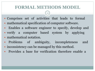 FORMAL METHODS MODEL 
52 
 Comprises set of activities that leads to formal 
 mathematical specification of computer software. 
 Enables a software engineer to specify, develop and 
 verify a computer based system by applying 
 mathematical notation. 
 Problems of ambiguity, incompleteness and 
 inconsistency can be managed by this method. 
 Provides a base for verification therefore enable a 
 