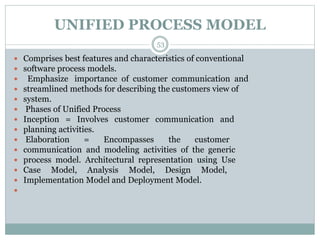 UNIFIED PROCESS MODEL 
53 
 Comprises best features and characteristics of conventional 
 software process models. 
 Emphasize importance of customer communication and 
 streamlined methods for describing the customers view of 
 system. 
 Phases of Unified Process 
 Inception = Involves customer communication and 
 planning activities. 
 Elaboration = Encompasses the customer 
 communication and modeling activities of the generic 
 process model. Architectural representation using Use 
 Case Model, Analysis Model, Design Model, 
 Implementation Model and Deployment Model. 
 
 