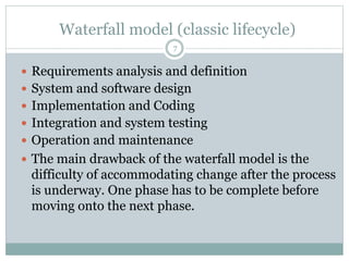 Waterfall model (classic lifecycle) 
7 
 Requirements analysis and definition 
 System and software design 
 Implementation and Coding 
 Integration and system testing 
 Operation and maintenance 
 The main drawback of the waterfall model is the 
difficulty of accommodating change after the process 
is underway. One phase has to be complete before 
moving onto the next phase. 
 