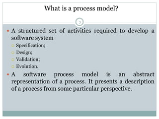 What is a process model? 
3 
 A structured set of activities required to develop a 
software system 
 Specification; 
 ...