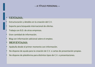 – A TÍTULO PERSONAL --
●
VENTAJAS:
●
Estructuración y detalles en la creación del C.V.
●
Soporte para búsqueda internacional de ofertas.
●
Trabaja con B.D. de otras empresas.
●
Gran cantidad de información.
●
Blog con información adicional sobre el empleo.
●
DESVENTAJAS:
●
Apabulla desde el primer momento con información.
●
No dispone de ayuda para la creación de C.V. o cartas de presentación propias.
●
No dispone de plataforma para distintos tipos de C.V. o presentaciones.
 