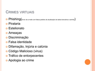 CRIMES VIRTUAIS
 Phishing(Envio de e-mails com falsos pedidos de atualização de dados bancários e senhas)
 Pirataria
 Estelionato
 Ameaças
 Discriminação
 Falsa identidade
 Difamação, Injúria e calúnia
 Código Malicioso (virus)
 Tráfico de entorpecentes
 Apologia ao crime
 