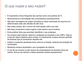 O QUE FAZER E NÃO FAZER?
 È importante a troca frequente das senhas como uma política de TI.
 Recomenda-se a formatação dos computadores periodicamente.
 Não abrir mensagens de origem duvidosa ou fazer downloads de arquivos em
determinados sites são atitudes de alto risco
 Nas redes sociais, dê o mínimo de informações sobre sua vida.
 Não faça comentários sobre lugares onde estará e seus horários.
 Evite publicar fotos que permitam identificar o seu endereço.
 Ao comprar pela internet, observe o endereço da empresa e seu CNPJ. Veja se
a loja tem algum telefone para contato. E fundamental: busque sempre opiniões
de pessoas que já compraram naquele site.
 Instale e mantenha atualizado bons antivírus e firewall, sistemas de proteção do
computador.
 Mantenha sempre atualizado o seu navegador da internet.
 O uso de lan houses ou até mesmo de computadores de terceiros deve ser
restrito. Nunca use senhas e dados pessoais nesses equipamentos.
 