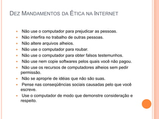 DEZ MANDAMENTOS DA ÉTICA NA INTERNET
 Não use o computador para prejudicar as pessoas.
 Não interfira no trabalho de outras pessoas.
 Não altere arquivos alheios.
 Não use o computador para roubar.
 Não use o computador para obter falsos testemunhos.
 Não use nem copie softwares pelos quais você não pagou.
 Não use os recursos de computadores alheios sem pedir
permissão.
 Não se aproprie de idéias que não são suas.
 Pense nas conseqüências sociais causadas pelo que você
escreve.
 Use o computador de modo que demonstre consideração e
respeito.
 