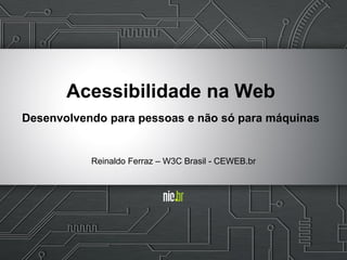 Acessibilidade na Web
Desenvolvendo para pessoas e não só para máquinas
Reinaldo Ferraz – W3C Brasil - CEWEB.br
 