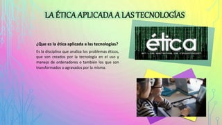 ¿Que es la ética aplicada a las tecnologías?
Es la disciplina que analiza los problemas éticos,
que son creados por la tecnología en el uso y
manejo de ordenadores o también los que son
transformados o agravados por la misma.
 