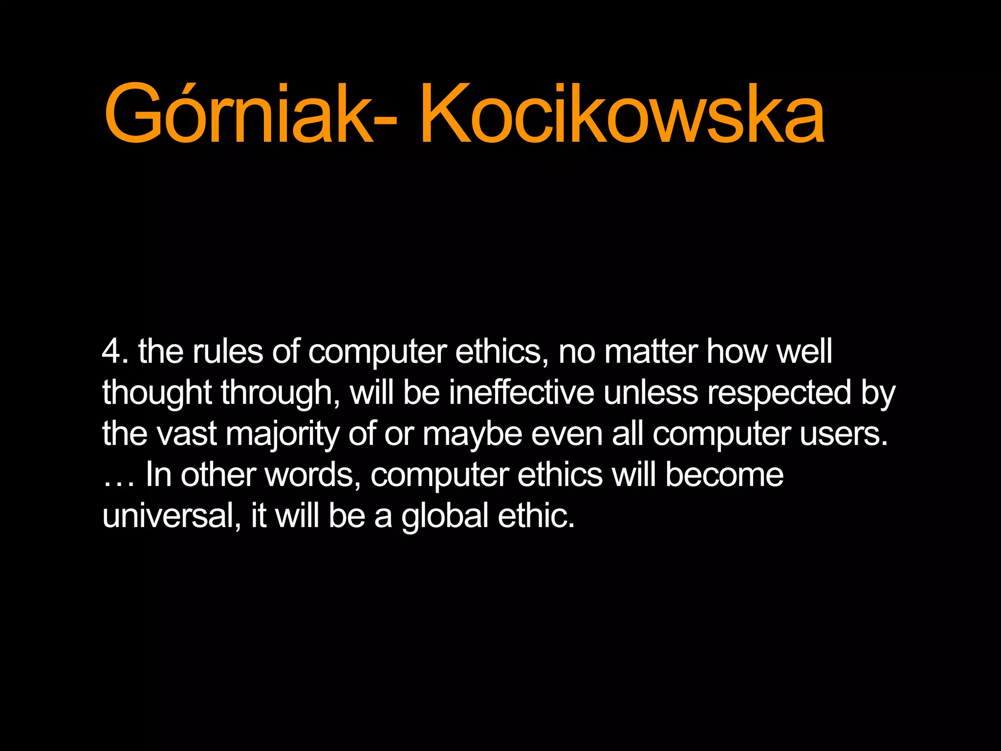 Górniak- Kocikowska 
4. the rules of computer ethics, no matter how well 
thought through, will be ineffective unless respected by 
the vast majority of or maybe even all computer users. 
… In other words, computer ethics will become 
universal, it will be a global ethic. 
 