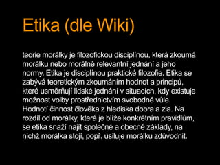 Etika (dle Wiki) 
teorie morálky je filozofickou disciplínou, která zkoumá 
morálku nebo morálně relevantní jednání a jeho 
normy. Etika je disciplínou praktické filozofie. Etika se 
zabývá teoretickým zkoumáním hodnot a principů, 
které usměrňují lidské jednání v situacích, kdy existuje 
možnost volby prostřednictvím svobodné vůle. 
Hodnotí činnost člověka z hlediska dobra a zla. Na 
rozdíl od morálky, která je blíže konkrétním pravidlům, 
se etika snaží najít společné a obecné základy, na 
nichž morálka stojí, popř. usiluje morálku zdůvodnit. 
 