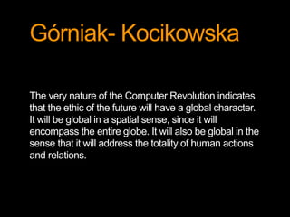Górniak- Kocikowska 
The very nature of the Computer Revolution indicates 
that the ethic of the future will have a global character. 
It will be global in a spatial sense, since it will 
encompass the entire globe. It will also be global in the 
sense that it will address the totality of human actions 
and relations. 
 
