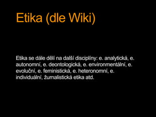 Etika (dle Wiki) 
Etika se dále dělí na další disciplíny: e. analytická, e. 
autonomní, e. deontologická, e. environmentální, e. 
evoluční, e. feministická, e. heteronomní, e. 
individuální, žurnalistická etika atd. 
 