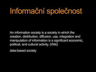 Informační společnost 
An information society is a society in which the 
creation, distribution, diffusion, use, integration and 
manipulation of information is a significant economic, 
political, and cultural activity. (Wiki) 
data-based society 
 