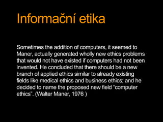 Informační etika 
Sometimes the addition of computers, it seemed to 
Maner, actually generated wholly new ethics problems 
that would not have existed if computers had not been 
invented. He concluded that there should be a new 
branch of applied ethics similar to already existing 
fields like medical ethics and business ethics; and he 
decided to name the proposed new field “computer 
ethics”. (Walter Maner, 1976 ) 
 