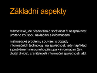 Základní aspekty 
mikroetické, jde především o správnost či nesprávnost 
určitého způsobu nakládání s informacemi 
makroetické problémy souvisejí s dopady 
informačních technologií na společnost, tedy například 
s problémem nerovného přístupu k informacím (tzv. 
digital divide), zranitelností informační společnosti, atd. 
 