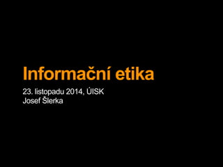 Informační etika 
23. listopadu 2014, ÚISK 
Josef Šlerka 
 