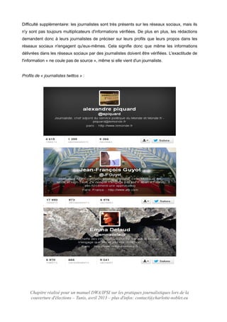 Difficulté supplémentaire: les journalistes sont très présents sur les réseaux sociaux, mais ils
n'y sont pas toujours multiplicateurs d'informations vérifiées. De plus en plus, les rédactions
demandent donc à leurs journalistes de préciser sur leurs profils que leurs propos dans les
réseaux sociaux n'engagent qu'eux-mêmes. Cela signifie donc que même les informations
délivrées dans les réseaux sociaux par des journalistes doivent être vérifiées. L'exactitude de
l'information « ne coule pas de source », même si elle vient d'un journaliste.
Profils de « journalistes twittos » :
Chapitre réalisé pour un manuel DWA/IPSI sur les pratiques journalistiques lors de la
couverture d'élections – Tunis, avril 2013 – plus d'infos: contact@charlotte-noblet.eu
 