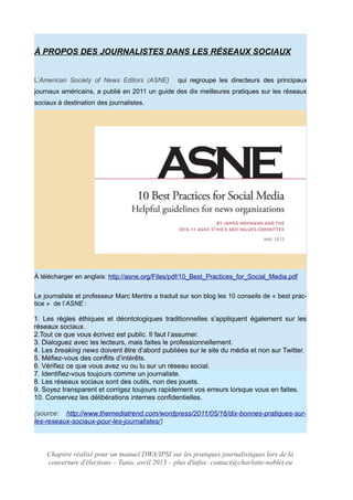À PROPOS DES JOURNALISTES DANS LES RÉSEAUX SOCIAUX
L’American Society of News Editors (ASNE) qui regroupe les directeurs des principaux
journaux américains, a publié en 2011 un guide des dix meilleures pratiques sur les réseaux
sociaux à destination des journalistes.
À télécharger en anglais: http://asne.org/Files/pdf/10_Best_Practices_for_Social_Media.pdf
Le journaliste et professeur Marc Mentre a traduit sur son blog les 10 conseils de « best prac-
tice » de l’ASNE :
1. Les règles éthiques et déontologiques traditionnelles s’appliquent également sur les
réseaux sociaux.
2.Tout ce que vous écrivez est public. Il faut l’assumer.
3. Dialoguez avec les lecteurs, mais faites le professionnellement.
4. Les breaking news doivent être d’abord publiées sur le site du média et non sur Twitter.
5. Méfiez-vous des conflits d’intérêts.
6. Vérifiez ce que vous avez vu ou lu sur un réseau social.
7. Identifiez-vous toujours comme un journaliste.
8. Les réseaux sociaux sont des outils, non des jouets.
9. Soyez transparent et corrigez toujours rapidement vos erreurs lorsque vous en faites.
10. Conservez les délibérations internes confidentielles.
(source: http://www.themediatrend.com/wordpress/2011/05/16/dix-bonnes-pratiques-sur-
les-reseaux-sociaux-pour-les-journalistes/)
Chapitre réalisé pour un manuel DWA/IPSI sur les pratiques journalistiques lors de la
couverture d'élections – Tunis, avril 2013 – plus d'infos: contact@charlotte-noblet.eu
 
