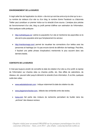 ENVIRONNEMENT DE LA SOURCE
Il s'agit cette fois de l'application du dicton « dis-moi qui sont tes amis et je te dirai qui tu es ».
Le nombre de visiteurs d'un site ou d'un blog, le nombre d'amis Facebook ou d'abonnés
Twitter peut constituer un premier indice sur la véracité d'une source. L'analyse plus précise
de l'environnement d'un site, blog ou profil permet d'affiner son estimation de l'information.
Voici quelques outils pratiques:
 http://urlmetriques.co/: estime la popularité d’un site et mentionne les pays/villes où le
site est le plus populaire ainsi que l'emplacement du serveur.
 http://mentionmapp.com/ permet de visualiser les connections d'un twittos avec les
personnes et hashtags (on n’a pas encore donné de définition de hashtags. Peut-être,
il faudrait une petite phrase d’explication) mentionnés le plus souvent dans ses
derniers tweets.
CONTEXTE DE LA SOURCE
Il n'est pas toujours anodin de connaître la date de création d'un site ou d'un profil, la reprise
de l'information sur d'autres sites ou d'autres profils, etc. Des effets de calendriers, de
réseaux, etc. peuvent aller jusqu'à démentir la véracité d'une information. À ce titre, quelques
outils bien utiles:
 www.webstatsdomain.com : indique notamment la date de création du site.
 www.plagiarismchecker.com : détecte des similarités entre des textes.
 topsy.com fait partie des moteurs de recherche permettant de fouiller dans les
„archives“ des réseaux sociaux.
Chapitre réalisé pour un manuel DWA/IPSI sur les pratiques journalistiques lors de la
couverture d'élections – Tunis, avril 2013 – plus d'infos: contact@charlotte-noblet.eu
 