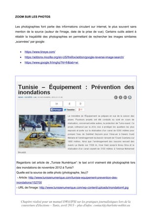 ZOOM SUR LES PHOTOS
Les photographies font partie des informations circulant sur internet, le plus souvent sans
mention de la source (auteur de l'image, date de la prise de vue). Certains outils aident à
rétablir la traçabilité des photographies en permettant de rechercher les images similaires
„scannées“ par google:
 https://www.tineye.com/
 https://addons.mozilla.org/en-US/firefox/addon/google-reverse-image-search/
 https://www.google.fr/imghp?hl=fr&tab=wi
Regardons cet article de „Tunisie Numérique“: le taxi a-t-il vraiment été photographié lors
des inondations de novembre 2012 à Tunis?
Quelle est la source de cette photo (photographe, lieu)?
- Article: http://www.tunisienumerique.com/tunisie-equipement-prevention-des-
inondations/152700
- URL de l'image: http://www.tunisienumerique.com/wp-content/uploads/inondation4.jpg
Chapitre réalisé pour un manuel DWA/IPSI sur les pratiques journalistiques lors de la
couverture d'élections – Tunis, avril 2013 – plus d'infos: contact@charlotte-noblet.eu
 