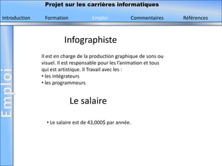 Projet sur les carrières informatiques

Introduction    Formation            Emploi            Commentaires      Références



                         Infographiste
               Il est en charge de la production graphique de sons ou
               visuel. Il est responsable pour les l’animation et tous
               qui est artistique. Il Travail avec les :
               • les intégrateurs
               • les programmeurs


                            Le salaire

                 • Le salaire est de 43,000$ par année.
 
