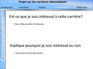 Projet sur les carrières informatiques

Introduction        Formation              Emploi   Commentaires   Références



        Est-ce que je suis intéressé à cette carrière?
               • Oui, cette carrière m’intéresse.




         Explique pourquoi je suis intéressé ou non
               • Jaime l’art et faire des dessin.
 
