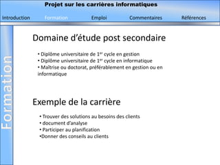Projet sur les carrières informatiques

Introduction       Formation           Emploi            Commentaires     Références


               Domaine d’étude post secondaire
                • Diplôme universitaire de 1er cycle en gestion
                • Diplôme universitaire de 1er cycle en informatique
                • Maîtrise ou doctorat, préférablement en gestion ou en
                informatique




               Exemple de la carrière
                • Trouver des solutions au besoins des clients
                • document d’analyse
                • Participer au planification
                •Donner des conseils au clients
 