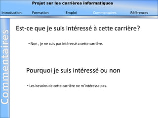 Projet sur les carrières informatiques

Introduction      Formation             Emploi            Commentaires   Références



        Est-ce que je suis intéressé à cette carrière?

               • Non , je ne suis pas intéressé a cette carrière.




               Pourquoi je suis intéressé ou non

               • Les besoins de cette carrière ne m’intéresse pas.
 