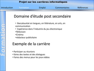 Projet sur les carrières informatiques

Introduction       Formation            Emploi            Commentaires   Références


               Domaine d’étude post secondaire
               • Baccalauréat en langues, en littérature, en arts, en
               communication
               • Expérience dans l’industrie du jeu électronique
               •Télévision
               •Cinéma
               •rédacteur publicitaire

           Exemple de la carrière
           • Participer au réunions
           • faires des textes et des dialogues
           • Faires des menus pour les jeux vidéos
 